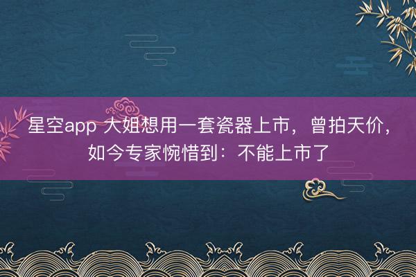星空app 大姐想用一套瓷器上市，曾拍天价，如今专家惋惜到：不能上市了