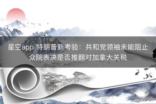 星空app 特朗普新考验:共和党领袖未能阻止众院表决是否推翻对加拿大关税