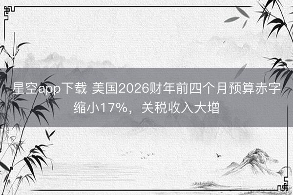 星空app下载 美国2026财年前四个月预算赤字缩小17%,关税收入大增