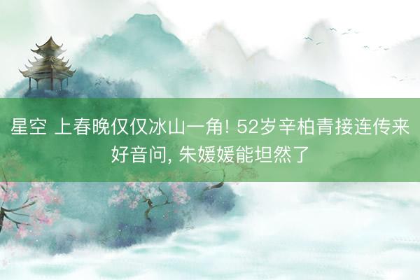 星空 上春晚仅仅冰山一角! 52岁辛柏青接连传来好音问, 朱媛媛能坦然了