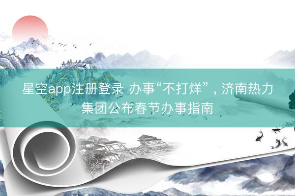 星空app注册登录 办事“不打烊” , 济南热力集团公布春节办事指南