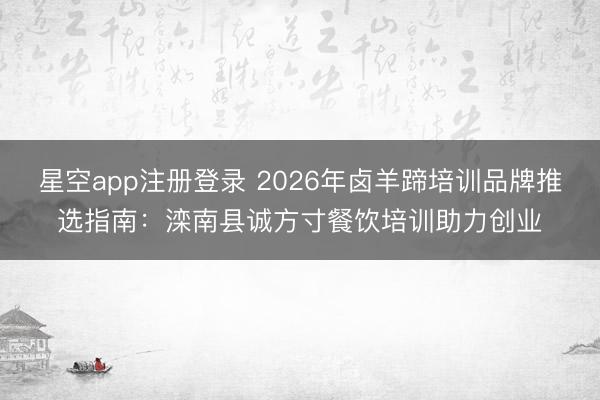 星空app注册登录 2026年卤羊蹄培训品牌推选指南：滦南县诚方寸餐饮培训助力创业
