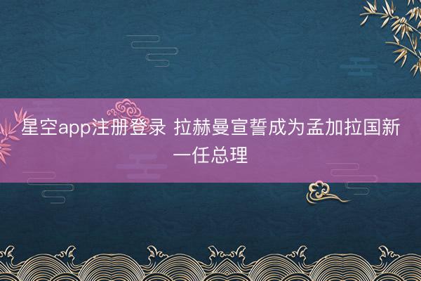 星空app注册登录 拉赫曼宣誓成为孟加拉国新一任总理