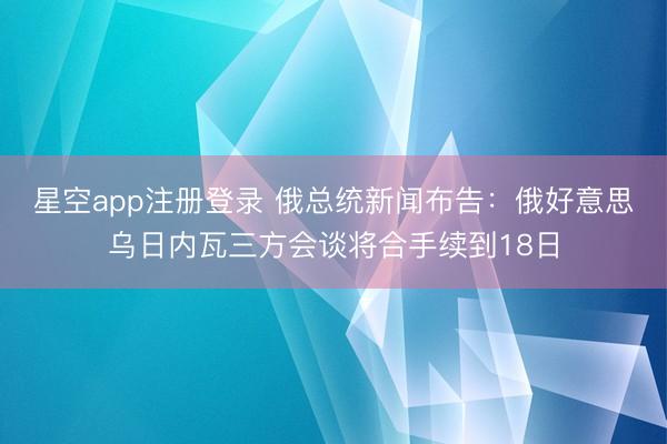 星空app注册登录 俄总统新闻布告：俄好意思乌日内瓦三方会谈将合手续到18日