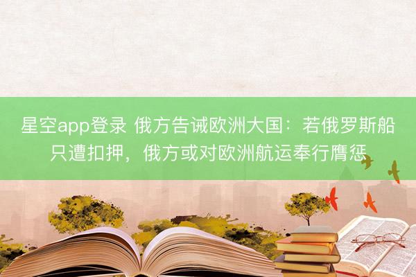 星空app登录 俄方告诫欧洲大国:若俄罗斯船只遭扣押,俄方或对欧洲航运奉行膺惩