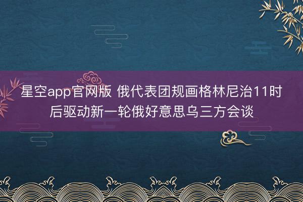 星空app官网版 俄代表团规画格林尼治11时后驱动新一轮俄好意思乌三方会谈