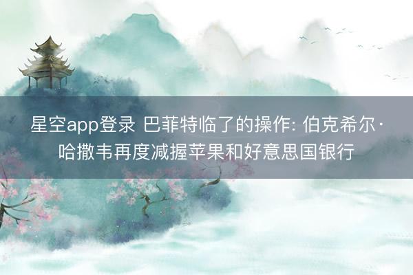 星空app登录 巴菲特临了的操作: 伯克希尔·哈撒韦再度减握苹果和好意思国银行
