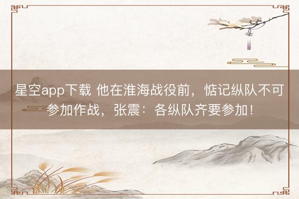 星空app下载 他在淮海战役前,惦记纵队不可参加作战,张震:各纵队齐要参加!