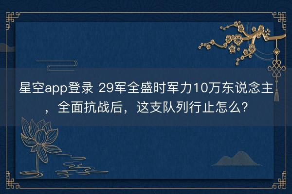 星空app登录 29军全盛时军力10万东说念主，全面抗战后，这支队列行止怎么？