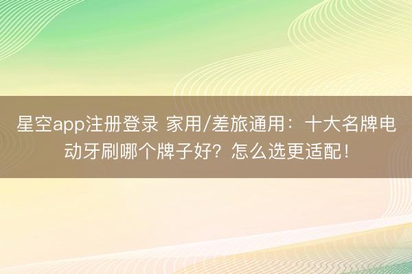 星空app注册登录 家用/差旅通用：十大名牌电动牙刷哪个牌子好？怎么选更适配！