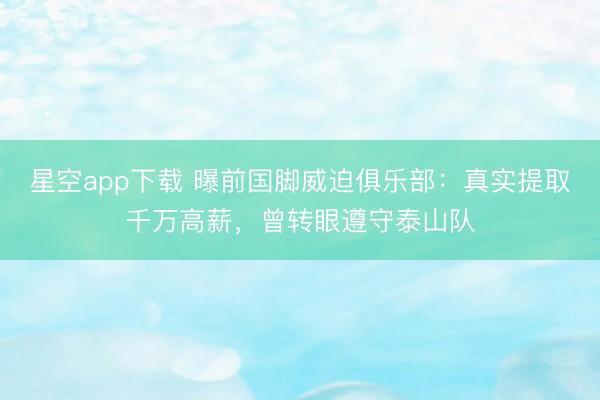 星空app下载 曝前国脚威迫俱乐部：真实提取千万高薪，曾转眼遵守泰山队