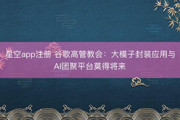 星空app注册 谷歌高管教会:大模子封装应用与AI团聚平台莫得将来