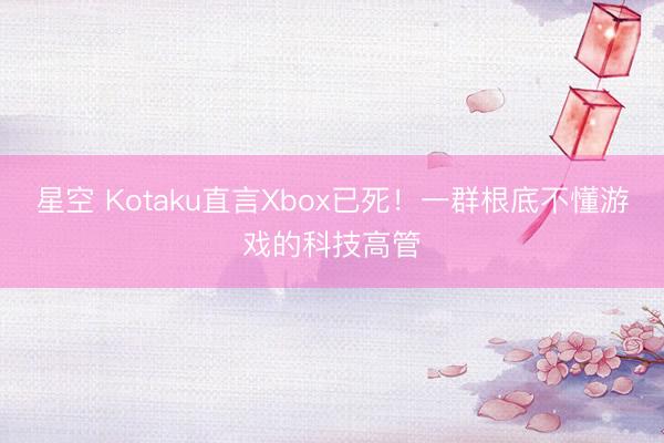 星空 Kotaku直言Xbox已死!一群根底不懂游戏的科技高管