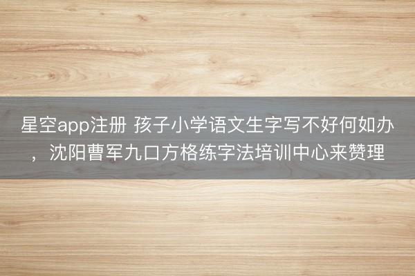 星空app注册 孩子小学语文生字写不好何如办,沈阳曹军九口方格练字法培训中心来赞理