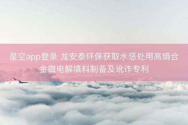 星空app登录 龙安泰环保获取水惩处用高熵合金微电解填料制备及讹诈专利