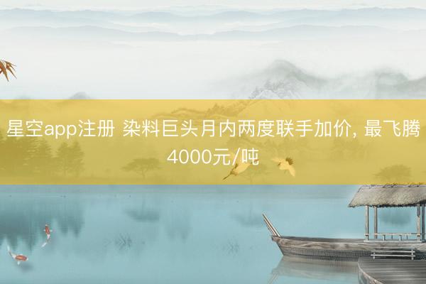 星空app注册 染料巨头月内两度联手加价， 最飞腾4000元/吨