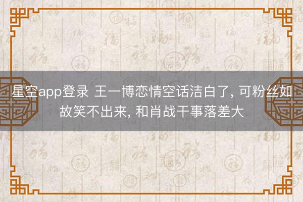 星空app登录 王一博恋情空话洁白了, 可粉丝如故笑不出来, 和肖战干事落差大