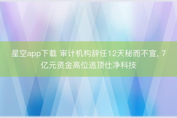星空app下载 审计机构辞任12天秘而不宣， 7亿元资金高位逃顶仕净科技