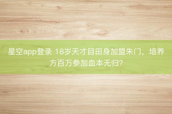 星空app登录 18岁天才目田身加盟朱门,培养方百万参加血本无归?