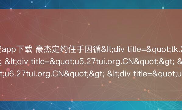 星空app下载 豪杰定约住手因循<div title="tk.27tui.org.CN"> <div title="u5.27tui.org.CN"> <div title="u6.27tui.org.CN"> <div title="un.27tui.org.CN" /></div><