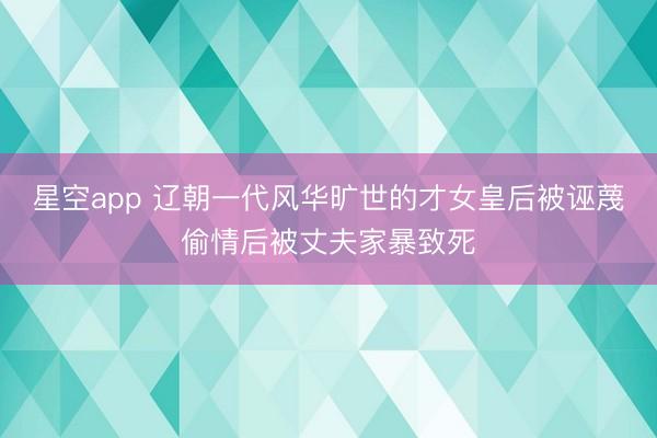 星空app 辽朝一代风华旷世的才女皇后被诬蔑偷情后被丈夫家暴致死