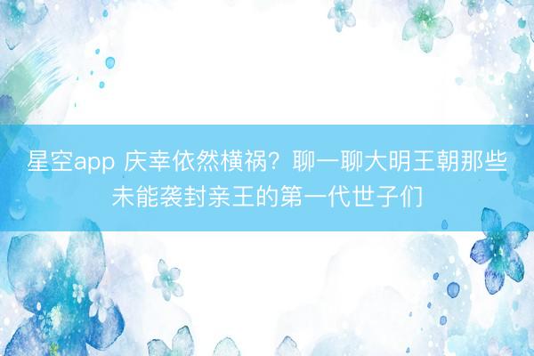星空app 庆幸依然横祸？聊一聊大明王朝那些未能袭封亲王的第一代世子们