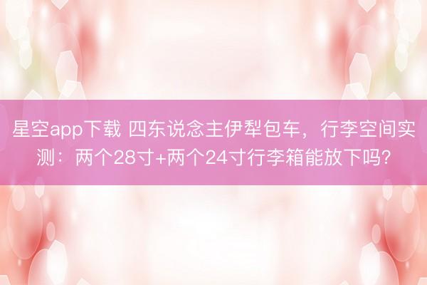 星空app下载 四东说念主伊犁包车，行李空间实测：两个28寸+两个24寸行李箱能放下吗？