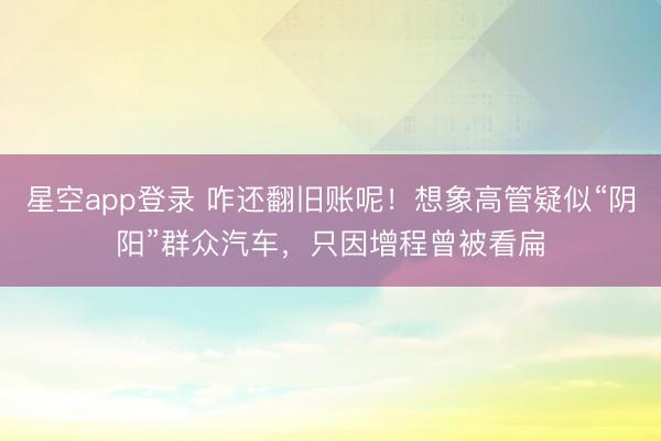 星空app登录 咋还翻旧账呢！想象高管疑似“阴阳”群众汽车，只因增程曾被看扁
