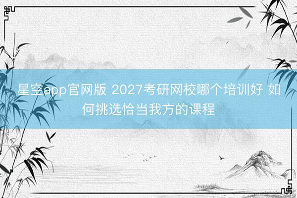 星空app官网版 2027考研网校哪个培训好 如何挑选恰当我方的课程