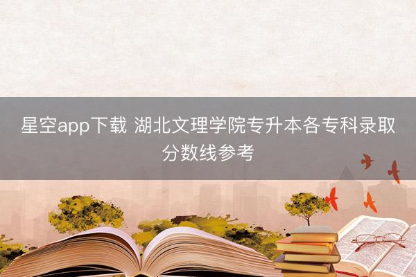 星空app下载 湖北文理学院专升本各专科录取分数线参考