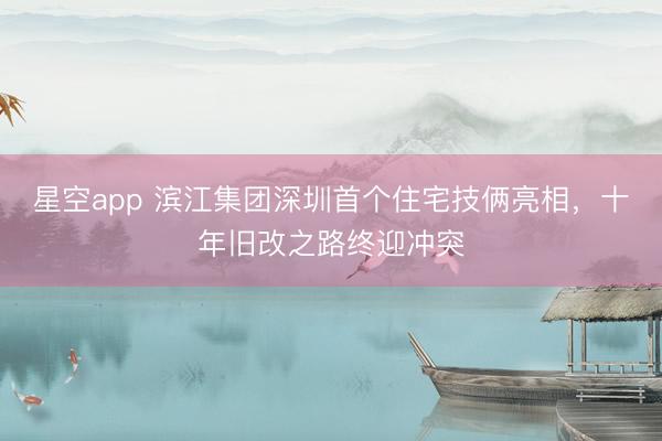 星空app 滨江集团深圳首个住宅技俩亮相,十年旧改之路终迎冲突