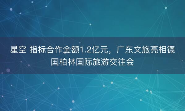 星空 指标合作金额1.2亿元，广东文旅亮相德国柏林国际旅游交往会
