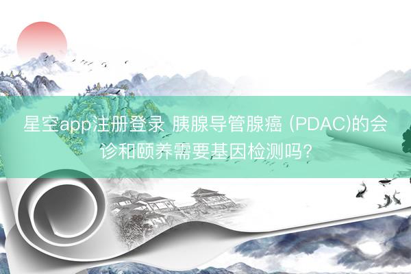 星空app注册登录 胰腺导管腺癌 (PDAC)的会诊和颐养需要基因检测吗?