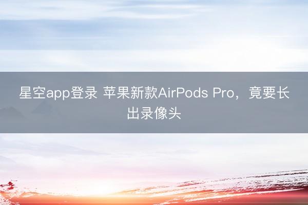 星空app登录 苹果新款AirPods Pro，竟要长出录像头
