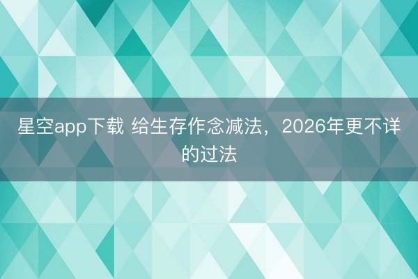 星空app下载 给生存作念减法，2026年更不详的过法