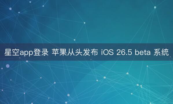 星空app登录 苹果从头发布 iOS 26.5 beta 系统