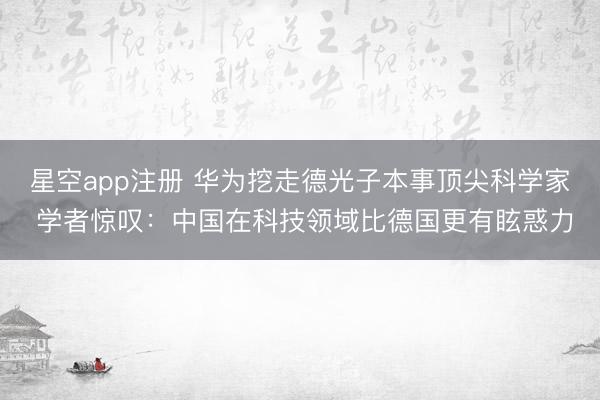 星空app注册 华为挖走德光子本事顶尖科学家 学者惊叹：中国在科技领域比德国更有眩惑力