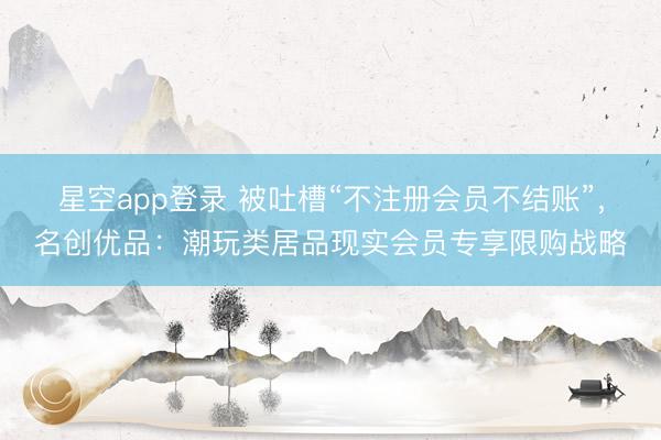 星空app登录 被吐槽“不注册会员不结账”，名创优品：潮玩类居品现实会员专享限购战略