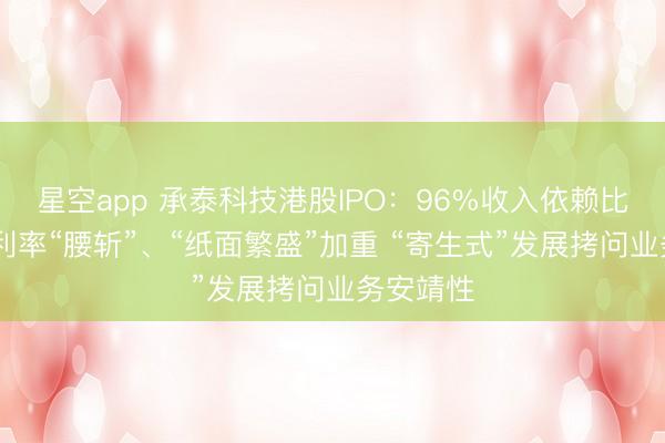 星空app 承泰科技港股IPO：96%收入依赖比亚迪 毛利率“腰斩”、“纸面繁盛”加重 “寄生式”发展拷问业务安靖性