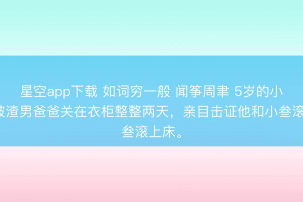 星空app下载 如词穷一般 闻筝周聿 5岁的小闻筝被渣男爸爸关在衣柜整整两天，亲目击证他和小叁滚上床。