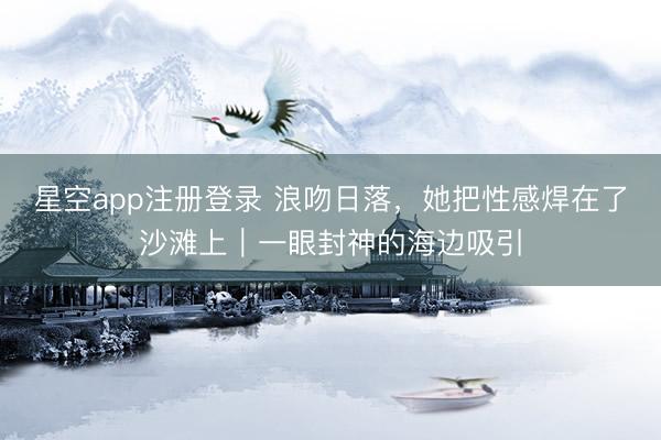星空app注册登录 浪吻日落，她把性感焊在了沙滩上｜一眼封神的海边吸引