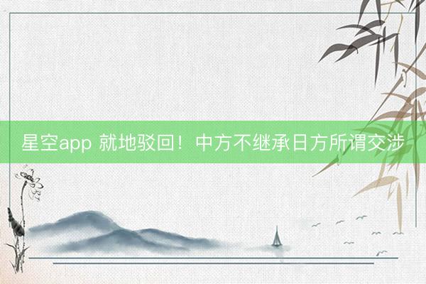 星空app 就地驳回!中方不继承日方所谓交涉