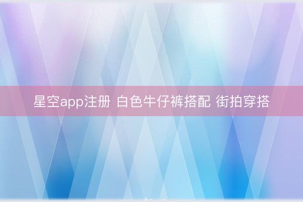 星空app注册 白色牛仔裤搭配 街拍穿搭