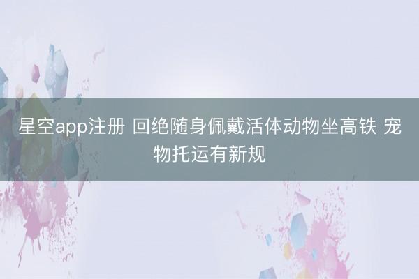 星空app注册 回绝随身佩戴活体动物坐高铁 宠物托运有新规