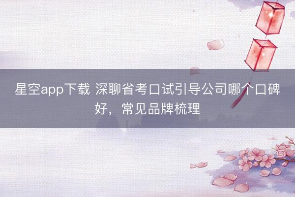 星空app下载 深聊省考口试引导公司哪个口碑好,常见品牌梳理