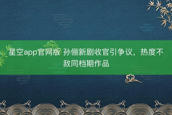 星空app官网版 孙俪新剧收官引争议，热度不敌同档期作品