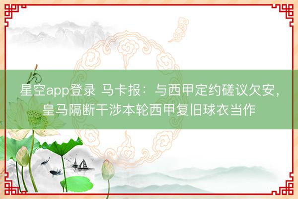 星空app登录 马卡报:与西甲定约磋议欠安,皇马隔断干涉本轮西甲复旧球衣当作