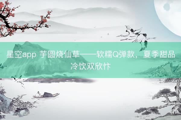 星空app 芋圆烧仙草——软糯Q弹款，夏季甜品冷饮双欣忭