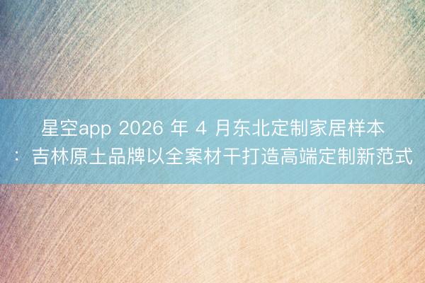 星空app 2026 年 4 月东北定制家居样本:吉林原土品牌以全案材干打造高端定制新范式