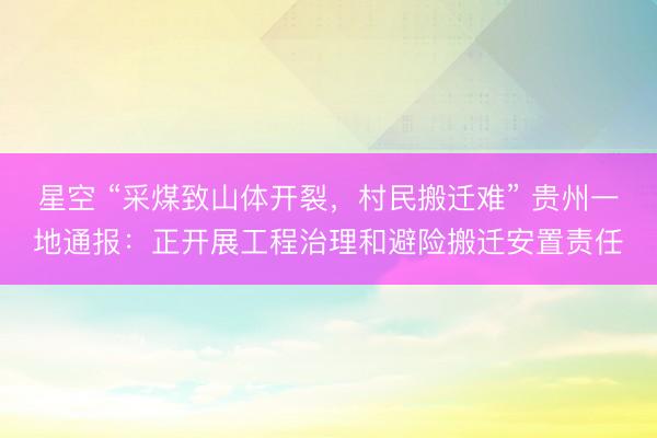 星空 “采煤致山体开裂，村民搬迁难” 贵州一地通报：正开展工程治理和避险搬迁安置责任